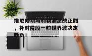 欧博中国官网维尼修斯与利物浦激战正酣，补时阶段一粒世界波决定胜负！的简单介绍