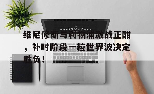 欧博中国官网维尼修斯与利物浦激战正酣，补时阶段一粒世界波决定胜负！的简单介绍