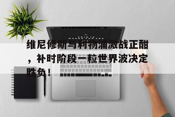 维尼修斯与利物浦激战正酣，补时阶段一粒世界波决定胜负！的简单介绍